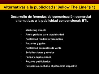 Alternativas a la publicidad (“Bellow The Line”)(1) Desarrollo de fórmulas de comunicación comercial alternativas a la publicidad convencional: BTL Marketing directo  Artes gráficas para la publicidad Publicidad medicofarmaceutica Anuarios y guías Publicidad en puntos de venta Señalizaciones y rótulos Ferias y exposiciones Regalos publicitarios Patrocinios, incluido el patrocinio deportivo 