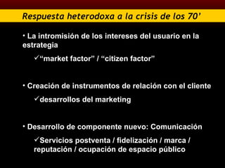 Respuesta heterodoxa a la crisis de los 70’   La intromisión de los intereses del usuario en la estrategia  “ market factor” / “citizen factor”  Creación de instrumentos de relación con el cliente  desarrollos del marketing Desarrollo de componente nuevo: Comunicación  Servicios postventa / fidelización / marca / reputación / ocupación de espacio público 