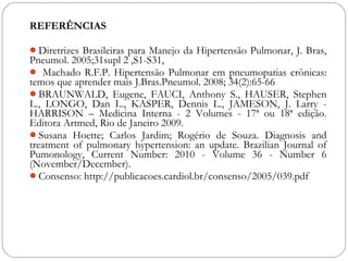 REFERÊNCIAS
Diretrizes Brasileiras para Manejo da Hipertensão Pulmonar, J. Bras,
Pneumol. 2005;31supl 2 ,S1-S31,
 Machado R.F.P. Hipertensão Pulmonar em pneumopatias crônicas:
temos que aprender mais J.Bras.Pneumol. 2008; 34(2):65-66
BRAUNWALD, Eugene, FAUCI, Anthony S., HAUSER, Stephen
L., LONGO, Dan L., KASPER, Dennis L., JAMESON, J. Larry -
HARRISON – Medicina Interna - 2 Volumes - 17ª ou 18ª edição.
Editora Artmed, Rio de Janeiro 2009.
Susana Hoette; Carlos Jardim; Rogério de Souza. Diagnosis and
treatment of pulmonary hypertension: an update. Brazilian Journal of
Pumonology, Current Number: 2010 - Volume 36 - Number 6
(November/December).
Consenso: http://publicacoes.cardiol.br/consenso/2005/039.pdf
 