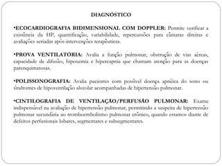 DIAGNÓSTICO
•ECOCARDIOGRAFIA BIDIMENSIONAL COM DOPPLER: Permite verificar a
existencia da HP, quantificacao, variabilidade, repercussoes para camaras direitas ê ̧ ̃ ̃ ̂
avaliacoes seriadas apos intervencoes terapeuticas. ̧ ̃ ́ ̧ ̃ ̂
•PROVA VENTILATORIA:́ Avalia a funcao pulmonar, obstrucao de vias aereas,̧ ̃ ̧ ̃ ́
capacidade de difusao, hipoxemia e hipercapnia que chamam atencao para as doencas̃ ̧ ̃ ̧
parenquimatosas. 
•POLISSONOGRAFIA: Avalia pacientes com possivel doenca apneica do sono oú ̧ ́
sindromes de hipoventilacao alveolar acompanhadas de hipertensao pulmonar. ́ ̧ ̃ ̃
•CINTILOGRAFIA DE VENTILACAO/PERFUSAO PULMONAR:̧ ̃ ̃ Exame
indispensavel na avaliacao de hipertensao pulmonar, permitindo a suspeita de hipertensaó ̧ ̃ ̃ ̃
pulmonar secundaria ao tromboembolismo pulmonar cronico, quando estamos diante dé ̂
defeitos perfusionais lobares, segmentares e subsegmentares. 
 