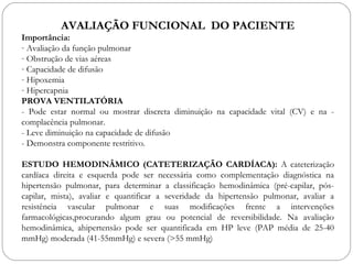 AVALIAÇÃO FUNCIONAL DO PACIENTE
Importância:
- Avaliação da função pulmonar
- Obstrução de vias aéreas
- Capacidade de difusão
- Hipoxemia
- Hipercapnia
PROVA VENTILATÓRIA
- Pode estar normal ou mostrar discreta diminuição na capacidade vital (CV) e na -
complacência pulmonar.
- Leve diminuição na capacidade de difusão
- Demonstra componente restritivo.
ESTUDO HEMODINÂMICO (CATETERIZAÇÃO CARDÍACA): A cateterização
cardíaca direita e esquerda pode ser necessária como complementação diagnóstica na
hipertensão pulmonar, para determinar a classificação hemodinâmica (pré-capilar, pós-
capilar, mista), avaliar e quantificar a severidade da hipertensão pulmonar, avaliar a
resistência vascular pulmonar e suas modificações frente a intervenções
farmacológicas,procurando algum grau ou potencial de reversibilidade. Na avaliação
hemodinâmica, ahipertensão pode ser quantificada em HP leve (PAP média de 25-40
mmHg) moderada (41-55mmHg) e severa (>55 mmHg)
 