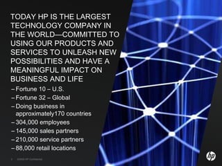 TODAY HP IS THE LARGEST TECHNOLOGY COMPANY IN THE WORLD—COMMITTED TO USING OUR PRODUCTS AND SERVICES TO UNLEASH NEW POSSIBILITIES AND HAVE A MEANINGFUL IMPACT ON BUSINESS AND LIFE ,[object Object],[object Object],[object Object],[object Object],[object Object],[object Object],[object Object],©2009 HP Confidential 