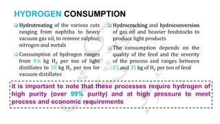 HYDROGEN CONSUMPTION
 Hydrotreating of the various cuts
ranging from naphtha to heavy
vacuum gas oil, to remove sulphur,
nitrogen and metals
 Consumption of hydrogen ranges
from 0.6 kg H2 per ton of light
distillates to 10 kg H2 per ton for
vacuum distillates
 Hydrocracking and hydroconversion
of gas oil and heavier feedstocks to
produce light products
 The consumption depends on the
quality of the feed and the severity
of the process and ranges between
15 and 35 kg of H2 per ton of feed
it is important to note that these processes require hydrogen of
high purity (over 99% purity) and at high pressure to meet
process and economic requirements
 