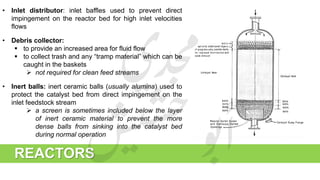 REACTORS
• Inlet distributor: inlet baffles used to prevent direct
impingement on the reactor bed for high inlet velocities
flows
• Debris collector:
 to provide an increased area for fluid flow
 to collect trash and any “tramp material” which can be
caught in the baskets
 not required for clean feed streams
• Inert balls: inert ceramic balls (usually alumina) used to
protect the catalyst bed from direct impingement on the
inlet feedstock stream
 a screen is sometimes included below the layer
of inert ceramic material to prevent the more
dense balls from sinking into the catalyst bed
during normal operation
 