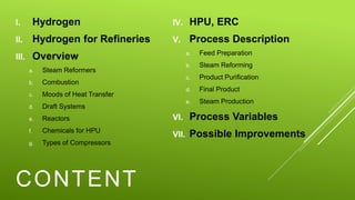 CONTENT
I. Hydrogen
II. Hydrogen for Refineries
III. Overview
a. Steam Reformers
b. Combustion
c. Moods of Heat Transfer
d. Draft Systems
e. Reactors
f. Chemicals for HPU
g. Types of Compressors
IV. HPU, ERC
V. Process Description
a. Feed Preparation
b. Steam Reforming
c. Product Purification
d. Final Product
e. Steam Production
VI. Process Variables
VII. Possible Improvements
 