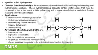 • Injection point: Hydrogenator
• Dimethyl Disulfide (DMDS) is the most commonly used chemical for sulfiding hydrotreating and
hydrocracking catalysts. These hydroprocessing catalysts contain metal oxides that must be
converted to the active metal sulfide before they will promote desulfurization and denitrification
reactions on hydrocarbon feeds
• Applications:
 Hydrodesulfurisation catalyst activation
 Hydrotreatment catalyst activation
 Hydrocracking catalyst activation
 Propane Dehydration
 Steam cracking
• Advantages of sulfiding with DMDS are:
 lowest total cost
 high sulfur content (68%)
 low decomposition temperature
 by-products will not cause premature coking
 chosen by catalyst manufactures for activity testing and catalyst development
DMDS
 