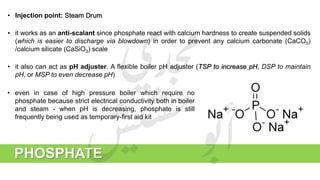 • Injection point: Steam Drum
• it works as an anti-scalant since phosphate react with calcium hardness to create suspended solids
(which is easier to discharge via blowdown) in order to prevent any calcium carbonate (CaCO3)
/calcium silicate (CaSiO3) scale
• it also can act as pH adjuster. A flexible boiler pH adjuster (TSP to increase pH, DSP to maintain
pH, or MSP to even decrease pH)
PHOSPHATE
• even in case of high pressure boiler which require no
phosphate because strict electrical conductivity both in boiler
and steam - when pH is decreasing, phosphate is still
frequently being used as temporary-first aid kit
 