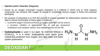 • Injection point: Deaerator (Degasser)
• known as an oxygen scavenger (oxygen absorber) is a material in which one or more reactive
compounds can combine with oxygen to reduce or completely remove oxygen in fluids and enclosed
packaging
• the purpose of deoxidant is to limit the amount of oxygen available for deteriorative reactions that can
lead to reduce functionality of many types of products;
DEOXIDANT
 to prevent oxygen-induced corrosion, an oxygen scavenger can be used as
a corrosion inhibitor in applications like oil and gas production
installations and seawater system, thus increasing their service life
• Carbohydrazide is used in our plant. Its chemical formula is
OC(N2H3)2. It is a white, water-soluble solid which gives
outstanding protection from oxygen, plus feed water and boiler
system passivation.
 