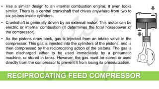 RECIPROCATING FEED COMPRESSOR
• Has a similar design to an internal combustion engine; it even looks
similar. There is a central crankshaft that drives anywhere from two to
six pistons inside cylinders.
• Crankshaft is generally driven by an external motor. This motor can be
electric or internal combustion (it determines the total horsepower of
the compressor).
• As the pistons draw back, gas is injected from an intake valve in the
compressor. This gas is injected into the cylinders of the pistons, and is
then compressed by the reciprocating action of the pistons. The gas is
then discharged either to be used immediately by a pneumatic
machine, or stored in tanks. However, the gas must be stored or used
directly from the compressor to prevent it from losing its pressurization.
 