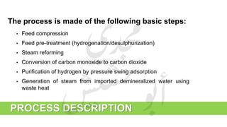 The process is made of the following basic steps:
• Feed compression
• Feed pre-treatment (hydrogenation/desulphurization)
• Steam reforming
• Conversion of carbon monoxide to carbon dioxide
• Purification of hydrogen by pressure swing adsorption
• Generation of steam from imported demineralized water using
waste heat
PROCESS DESCRIPTION
 
