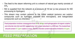 FEED PREPARATION
• The feed to the steam reforming unit is a stream of natural gas mainly consists of
CH4
• NG is supplied from the network at a pressure of 18 bar (a low pressure for NG
processing to Hydrogen)
• This stream may contain poisons to the nickel catalyst (poisons are sulphur
compounds such as hydrogen sulphide and mercaptans, and halogenated
compounds such as chlorides)
Feed preparation involves compression from 18 to 28 bar and hydrogenation of organic sulphur
and chloride into H2S and HCl respectively. H2S is then adsorbed in a ZnO bed. The treated feed
should contain 0.1 ppm sulphur or less, and the chloride content should be limited to 0.5 ppm.
 