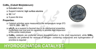 CoMox (Cobalt Molybdenum):
 Extruded shape
 Support material; high surface alumina
 38.1 m3
 3 years life time
Properties:
 Catalyst activities were measured in the temperature range 573
- 653 K (300 - 380 ̊C)
 γAl2O3 as a support is favored due to its mechanical properties,
moderately low cost and its capability to provide high dispersion
of the active metal phase
HYDROGENATOR CATALYST
 CoMox catalysts are preferred where desulpherisation is the chief requirement, while NiMox
catalysts are preferred for removal of nitrogen- containing compounds and hydrogenation of
aromtics is required
 