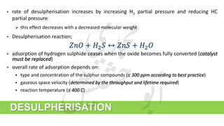 • rate of desulpherisation increases by increasing H2 partial pressure and reducing HC
partial pressure
 this effect decreases with a decreased molecular weight
• Desulpherisation reaction;
DESULPHERISATION
𝑍𝑛𝑂 + 𝐻2 𝑆 ↔ 𝑍𝑛𝑆 + 𝐻2 𝑂
• adsorption of hydrogen sulphide ceases when the oxide becomes fully converted (catalyst
must be replaced)
• overall rate of adsorption depends on:
 type and concentration of the sulphur compounds (≤ 300 ppm according to best practice)
 gaseous space velocity (determined by the throughput and lifetime required)
 reaction temperature (≤ 400 ֯C)
 