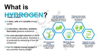 derived from Greek words meaning
“maker of water”
 a clean, safe and versatile energy
carrier
 a colourless, odourless, tasteless,
flammable gaseous substance
 the most abundant element on earth
but it rarely exists alone, therefore it
is produced by extracting it from its
compound
 has the highest energy content of
any common fuel by weight
What is
HYDROGEN?
 