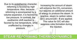 STEAM REFORMING THERMODYNAMICS
Due to its endothermic character,
reforming is favored by high
temperature. Also, because
reforming is accompanied by a
volume expansion, it is favored by
low pressure. In contrast, the
exothermic shift reaction is
favored by low temperature, while
unaffected by changes in
pressure.
Increasing the amount of steam
will enhance the CH4 conversion,
but requires an additional amount
of energy to produce the steam. In
practice, steam to carbon ratios
(S/C) around 2.5 – 5 are applied.
This value for S/C will also
suppress coke formation during
the reaction.
 