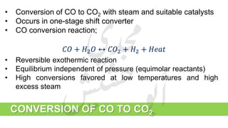CONVERSION OF CO TO CO2
• Conversion of CO to CO2 with steam and suitable catalysts
• Occurs in one-stage shift converter
• CO conversion reaction;
𝐶𝑂 + 𝐻2 𝑂 ↔ 𝐶𝑂2 + 𝐻2 + 𝐻𝑒𝑎𝑡
• Reversible exothermic reaction
• Equilibrium independent of pressure (equimolar reactants)
• High conversions favored at low temperatures and high
excess steam
 
