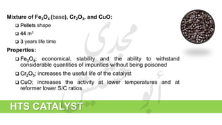 Mixture of Fe3O4 (base), Cr2O3, and CuO:
 Pellets shape
 44 m3
 3 years life time
Properties:
 Fe3O4; economical, stability and the ability to withstand
considerable quantities of impurities without being poisoned
 Cr2O3; increases the useful life of the catalyst
 CuO; increases the activity at lower temperatures and at
reformer lower S/C ratios
HTS CATALYST
 