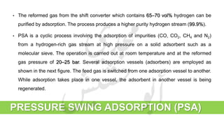 PRESSURE SWING ADSORPTION (PSA)
• The reformed gas from the shift converter which contains 65–70 vol% hydrogen can be
purified by adsorption. The process produces a higher purity hydrogen stream (99.9%).
• PSA is a cyclic process involving the adsorption of impurities (CO, CO2, CH4 and N2)
from a hydrogen-rich gas stream at high pressure on a solid adsorbent such as a
molecular sieve. The operation is carried out at room temperature and at the reformed
gas pressure of 20–25 bar. Several adsorption vessels (adsorbers) are employed as
shown in the next figure. The feed gas is switched from one adsorption vessel to another.
While adsorption takes place in one vessel, the adsorbent in another vessel is being
regenerated.
 