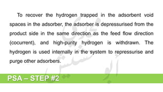 PSA – STEP #2
To recover the hydrogen trapped in the adsorbent void
spaces in the adsorber, the adsorber is depressurised from the
product side in the same direction as the feed flow direction
(cocurrent), and high-purity hydrogen is withdrawn. The
hydrogen is used internally in the system to repressurise and
purge other adsorbers.
 