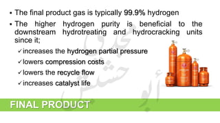 FINAL PRODUCT
 The final product gas is typically 99.9% hydrogen
 The higher hydrogen purity is beneficial to the
downstream hydrotreating and hydrocracking units
since it;
increases the hydrogen partial pressure
lowers compression costs
lowers the recycle flow
increases catalyst life
 
