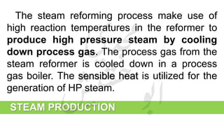STEAM PRODUCTION
The steam reforming process make use of
high reaction temperatures in the reformer to
produce high pressure steam by cooling
down process gas. The process gas from the
steam reformer is cooled down in a process
gas boiler. The sensible heat is utilized for the
generation of HP steam.
 