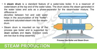 STEAM PRODUCTION
• A steam drum is a standard feature of a water-tube boiler. It is a reservoir of
water/steam at the top end of the water tubes. The drum stores the steam generated in
the water tubes and acts as a phase-separator for the steam/water mixture. The
difference in
Process Gas Boiler and Steam Drum
• Steam drum is mounted on top of the
process gas boiler and is supported by
down comers and risers. Erection costs
are low due to shop assembly.
densities between hot and cold water
helps in the accumulation of the "hotter"-
water/and saturated-steam into the steam-
drum.
 