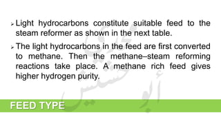 FEED TYPE
 Light hydrocarbons constitute suitable feed to the
steam reformer as shown in the next table.
 The light hydrocarbons in the feed are first converted
to methane. Then the methane–steam reforming
reactions take place. A methane rich feed gives
higher hydrogen purity.
 