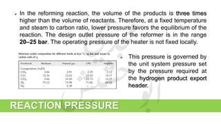REACTION PRESSURE
 In the reforming reaction, the volume of the products is three times
higher than the volume of reactants. Therefore, at a fixed temperature
and steam to carbon ratio, lower pressure favors the equilibrium of the
reaction. The design outlet pressure of the reformer is in the range
20–25 bar. The operating pressure of the heater is not fixed locally.
 This pressure is governed by
the unit system pressure set
by the pressure required at
the hydrogen product export
header.
 
