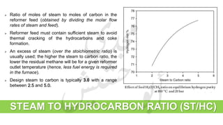 STEAM TO HYDROCARBON RATIO (ST/HC)
 Ratio of moles of steam to moles of carbon in the
reformer feed (obtained by dividing the molar flow
rates of steam and feed).
 Reformer feed must contain sufficient steam to avoid
thermal cracking of the hydrocarbons and coke
formation.
 An excess of steam (over the stoichiometric ratio) is
usually used; the higher the steam to carbon ratio, the
lower the residual methane will be for a given reformer
outlet temperature (hence, less fuel energy is required
in the furnace).
 Design steam to carbon is typically 3.0 with a range
between 2.5 and 5.0.
 