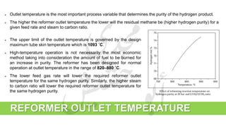 REFORMER OUTLET TEMPERATURE
 The upper limit of the outlet temperature is governed by the design
maximum tube skin temperature which is 1093 ˚C.
 High-temperature operation is not necessarily the most economic
method taking into consideration the amount of fuel to be burned for
an increase in purity. The reformer has been designed for normal
operation at outlet temperature in the range of 820–880 ˚C.
 The lower feed gas rate will lower the required reformer outlet
temperature for the same hydrogen purity. Similarly, the higher steam
to carbon ratio will lower the required reformer outlet temperature for
the same hydrogen purity.
 Outlet temperature is the most important process variable that determines the purity of the hydrogen product.
 The higher the reformer outlet temperature the lower will the residual methane be (higher hydrogen purity) for a
given feed rate and steam to carbon ratio.
 
