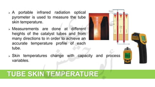 TUBE SKIN TEMPERATURE
 A portable infrared radiation optical
pyrometer is used to measure the tube
skin temperature.
 Measurements are done at different
heights of the catalyst tubes and from
many directions to in order to achieve an
accurate temperature profile of each
tube.
 Skin temperatures change with capacity and process
variables.
 