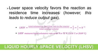 LIQUID HOURLY SPACE VELOCITY (LHSV)
Lower space velocity favors the reaction as
residence time increases (however, this
leads to reduce output gas).
 𝐿𝐻𝑆𝑉 =
𝑡𝑜𝑡𝑎𝑙 𝑣𝑜𝑙𝑢𝑚𝑒𝑡𝑟𝑖𝑐 𝑓𝑒𝑒𝑑 𝑓𝑙𝑜𝑤 𝑟𝑎𝑡𝑒 𝑡𝑜 𝑡ℎ𝑒 𝑟𝑒𝑎𝑐𝑡𝑜𝑟
𝑡𝑜𝑡𝑎𝑙 𝑐𝑎𝑡𝑎𝑙𝑦𝑠𝑡 𝑣𝑜𝑙𝑢𝑚𝑒
=
𝑣˳
𝑉
=
1
𝜏
= ℎ−1
 LHSV measures liquid volumetric rate at 60 ̊F or 75 ̊F (15.56 ̊C or 28.89 ̊C)
 