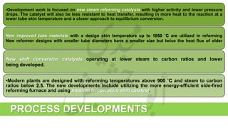•Development work is focused on new steam reforming catalysts with higher activity and lower pressure
drops. The catalyst will also be less resistant to heat transfer, resulting in more heat to the reaction at a
lower tube skin temperature and a closer approach to equilibrium conversion.
New improved tube materials with a design skin temperature up to 1050 ˚C are utilized in reforming
New reformer designs with smaller tube diameters have a smaller size but twice the heat flux of older
New shift conversion catalysts operating at lower steam to carbon ratios and lower
being developed.
•Modern plants are designed with reforming temperatures above 900 ˚C and steam to carbon
ratios below 2.5. The new developments include utilizing the more energy-efficient side-fired
reforming furnace and using medium temperature shift catalyst.
PROCESS DEVELOPMENTS
 