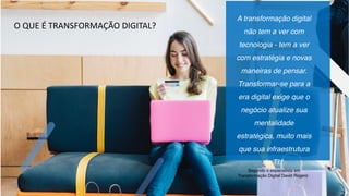 A transformação digital
não tem a ver com
tecnologia - tem a ver
com estratégia e novas
maneiras de pensar.
Transformar-se para a
era digital exige que o
negócio atualize sua
mentalidade
estratégica, muito mais
que sua infraestrutura
de TI.”.
Segundo o especialista em
Transformação Digital David Rogers:
O QUE É TRANSFORMAÇÃO DIGITAL?
 