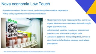A pandemia mudou a forma com que os clientes preferem realizar pagamentos
PicPay testa pagamento com reconhecimento facial
Nova economia Low Touch
• Reconhecimento facial nos pagamentos, a empresa
espera liderar um novo movimento de transformação
digital pós-coronavírus.
• A tecnologia é capaz de reconhecer o consumidor
mesmo com a máscara de proteção facial.
• Aplicações possíveis: transporte público, em que o
reconhecimento facilitaria a cobrança e entrada de
passageiros
h7ps://exame.com/pme/picpay-testa-pagamento-com-reconhecimento-facial-na-nova-sede-do-original/?
 