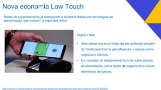 Redes de supermercados já começaram a substituir botões por tecnologias de
aproximação, que excluem o toque das mãos
h7ps://noEcias.r7.com/tecnologia-e-ciencia/empresas-apostam-em-tecnologias-sem-toque-para-mundo-pos-covid-19-10052020
Nova economia Low Touch
Digital x face
• Alternativas low touch terão de ser adotadas também
da "porta para fora" e vão influenciar a relação entre
negócios e clientes.
• Ex: cancelas de estacionamento e de outros pontos
de atendimento, como totens de pagamento e caixas
eletrônicos de bancos.
 
