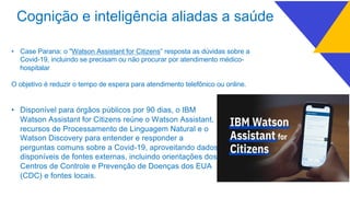 • Case Parana: o "Watson Assistant for Citizens” resposta as dúvidas sobre a
Covid-19, incluindo se precisam ou não procurar por atendimento médico-
hospitalar
O objetivo é reduzir o tempo de espera para atendimento telefônico ou online.
• Disponível para órgãos públicos por 90 dias, o IBM
Watson Assistant for Citizens reúne o Watson Assistant,
recursos de Processamento de Linguagem Natural e o
Watson Discovery para entender e responder a
perguntas comuns sobre a Covid-19, aproveitando dados
disponíveis de fontes externas, incluindo orientações dos
Centros de Controle e Prevenção de Doenças dos EUA
(CDC) e fontes locais.
Cognição e inteligência aliadas a saúde
 