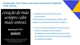 • “Arezzo&Co e Grupo Reserva se unem
comercialmente.”
Combinam de usar suas bases de clientes, 100%
sinérgicas, para parcerias comerciais e solidárias
• O novo normal nas empresas é inovador porque é
leve, tem confiança e boa fé mútua e é
completamente desburocratizado porque a rapidez
da realização vale muito mais do que a preocupação
dos detalhes contratados.
Cooperação: Coo +brand, parcerias comerciais inteligentes
entre marcas
 