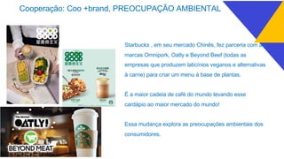 Starbucks , em seu mercado Chinês, fez parceria com as
marcas Omnipork, Oatly e Beyond Beef (todas as
empresas que produzem laticínios veganos e alternativas
à carne) para criar um menu à base de plantas.
É a maior cadeia de café do mundo levando esse
cardápio ao maior mercado do mundo!
Essa mudança explora as preocupações ambientais dos
consumidores.
Cooperação: Coo +brand, PREOCUPAÇÃO AMBIENTAL
 