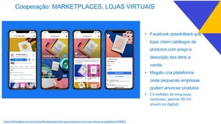 Cooperação: MARKETPLACES, LOJAS VIRTUAIS
• Facebook possibilitará que
lojas criem catálogos de
produtos com preço e
descrição dos itens a
venda
• Magalu cria plataforma
onde pequenas empresas
podem anunciar produtos
• ( 5 milhões de empresas
varejistas, apenas 50 mil
atuam no digital)
https://olhardigital.com.br/noticia/facebook-permite-que-empresas-criem-loja-virtual-na-plataforma/100951
 