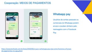 Cooperação: MEIOS DE PAGAMENTOS
Whatsapp pay
Usuários de contas pessoais ou
comerciais do Whatsapp podem
enviar e receber dinheiro pelo
mensageiro com o Facebook
Pay
https://www.techtudo.com.br/listas/2020/06/o-que-e-whatsapp-pay-veja-como-funciona-a-funcao-
de-pagamentos-no-app.ghtml
 