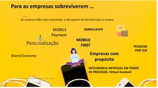 Para as empresas sobreviverem …
Os usuários estão mais conscientes e não querem ter barreiras para a compra
Datos de comportamiento México IABMx_ECMYD_2018_Version_Prensa.pdf
.
MOBILE
Payment
OMNICLIENTE
Personalização
INTELIGENCIA ARTIFICIAL EM TODOS
OS PROCESOS. Virtual Assistant
Shared Economy Empresas com
propósito
PESQUISA
POR VOZ
MOBILE
FIRST
 