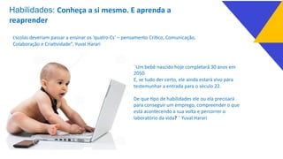 Escolas deveriam passar a ensinar os ‘quatro Cs’ – pensamento Crí_co, Comunicação,
Colaboração e Cria_vidade”, Yuval Harari
¨Um bebê nascido hoje completará 30 anos em
2050.
E, se tudo der certo, ele ainda estará vivo para
testemunhar a entrada para o século 22.
De que _po de habilidades ele ou ela precisará
para conseguir um emprego, compreender o que
está acontecendo a sua volta e percorrer o
laboratório da vida? ¨ Yuval Harari
Habilidades: Conheça a si mesmo. E aprenda a
reaprender
 