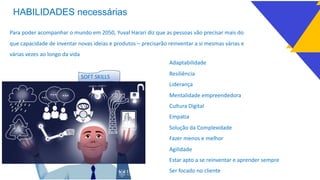 HABILIDADES necessárias
Para poder acompanhar o mundo em 2050, Yuval Harari diz que as pessoas vão precisar mais do
que capacidade de inventar novas ideias e produtos – precisarão reinventar a si mesmas várias e
várias vezes ao longo da vida
Adaptabilidade
Resiliência
Liderança
Mentalidade empreendedora
Cultura Digital
Empatia
Solução da Complexidade
Fazer menos e melhor
Agilidade
Estar apto a se reinventar e aprender sempre
Ser focado no cliente
SOFT SKILLS
 