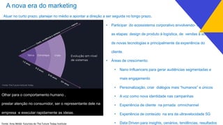 A nova era do marketing
Atuar no curto prazo, planejar no médio e apontar a direção a ser seguida no longo prazo.
• Participar do ecossistema corporativo envolvendo- se em todas
as etapas: design de produto à logística, de vendas à adoção
de novas tecnologias e principalmente da experiência do
cliente.
• Áreas de crescimento:
• Nano Influencers para gerar audiências segmentadas e
mais engajamento
• Personalização, criar diálogos mais “humanos” e únicos
• A voz como nova identidade nas campanhas
• Experiência de cliente na jornada omnichannel
• Experiência de conteúdo na era da ultravelocidade 5G
• Data Driven para insights, cenários, tendências, resultadosFonte: Amy Webb futurista do The Future Today Institute
Olhar para o comportamento humano ,
prestar atenção no consumidor, ser o representante dele na
empresa e executar rapidamente as ideias.
 