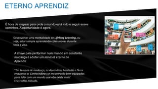 A chave para performar num mundo em constante
mudança é adotar um mindset eterno de
Aprendiz.
ETERNO APRENDIZ
Desenvolver uma mentalidade de Lifelong Learning, ou
seja, estar sempre aprendendo coisas novas durante
toda a vida.
“Em tempos de mudança, os Aprendizes herdarão a Terra
enquanto os Conhecedores se encontrarão bem equipados
para lidar com um mundo que não existe mais¨
Eric Hoffer, filósofo.
É hora de mapear para onde o mundo está indo e seguir esses
caminhos. A oportunidade é agora.
 