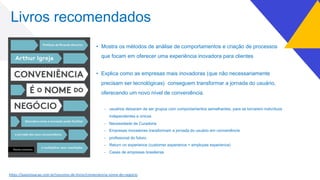 Livros recomendados
• Mostra os métodos de análise de comportamentos e criação de processos
que focam em oferecer uma experiência inovadora para clientes
• Explica como as empresas mais inovadoras (que não necessariamente
precisam ser tecnológicas) conseguem transformar a jornada do usuário,
oferecendo um novo nível de conveniência.
- usuários deixaram de ser grupos com comportamentos semelhantes, para se tornarem indivíduos
independentes e únicos
- Necessidade de Curadoria
- Empresas inovadores transformam a jornada do usuário em conveniência
- profissional do futuro
- Return on experience (customer experience + employee experience)
- Cases de empresas brasileiras
h7ps://aaainovacao.com.br/resumos-de-livros/conveniencia-nome-do-negocio
 