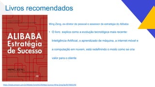 Livros recomendados
Ming Zeng, ex-diretor de pessoal e assessor de estratégia do Alibaba
• O livro explica como a evolução tecnológica mais recente:
Inteligência Artificial, o aprendizado de máquina, a internet móvel e
a computação em nuvem, está redefinindo o modo como se cria
valor para o cliente
h7ps://www.amazon.com.br/Alibaba-Estrat%C3%A9gia-Sucesso-Ming-Zeng/dp/8576803240
 