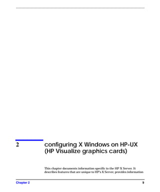 Chapter 2 9
2 configuring X Windows on HP-UX
(HP Visualize graphics cards)
This chapter documents information specific to the HP X Server. It
describes features that are unique to HP’s X Server, provides information
GAG11.book Page 9 Tuesday, February 14, 2006 9:11 AM
 