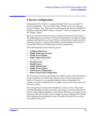 configuring X Windows on HP-UX (HP Visualize graphics cards)
X Server configuration
Chapter 2 11
X Server configuration
Configuration of the X Server is supported through SAM via an icon titled “X
Server Configuration.” This icon resides either at SAM’s top level or under the
top-level “Display” icon. This location is determined by the version of the HP-UX
operating system (later HP-UX releases will place “X Server Configuration” under
the “Display” folder).
There are several X*screens files used to configure the operation of the X Server.
The SAM graphical user interface for X Server configuration is provided to simplify
complexity and facilitate ease of use. While it is still possible to modify these files
manually (see below), using the SAM interface greatly simplifies the process for
creating Multi-Display and Single Logical Screen configurations.
Our SAM component has the following actions:
• Configure Print Server
• Modify Multi-Screen Layout
• Modify Server Options
• Single Logical Screen (SLS)
--------------------------------
• Describe Screen
• Identify Screen
• Modify Default Visual
• Modify Screen Options
• Add Screen to Configuration
• Remove Screen from Configuration
The first group of actions can be thought of as “global” actions. They will typically
be active regardless of what has been selected. If any of these menu items is not
visible, it is because it is not supported under the current configuration. For
example, on systems containing only one graphics screen, the last three menu items
will not be visible.
The second group of actions can be thought of as “screen” actions. They will be
activated depending on which screens have been chosen. It is also possible that the
last two actions (Add and Remove) will be absent. When only one graphics screen
is present, SAM will treat this screen as though it is always configured. Preselecting
both configured and unconfigured screens will result in only the first two screen
menu options being active.
GAG11.book Page 11 Tuesday, February 14, 2006 9:11 AM
 